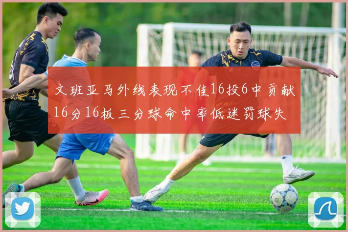 文班亚马外线表现不佳16投6中贡献16分16板三分球命中率低迷罚球失准影响球队表现