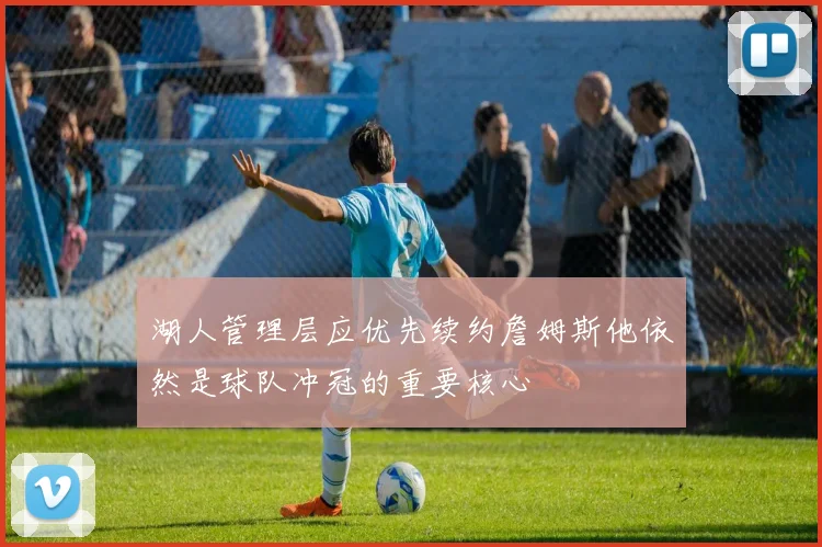 湖人管理层应优先续约詹姆斯他依然是球队冲冠的重要核心