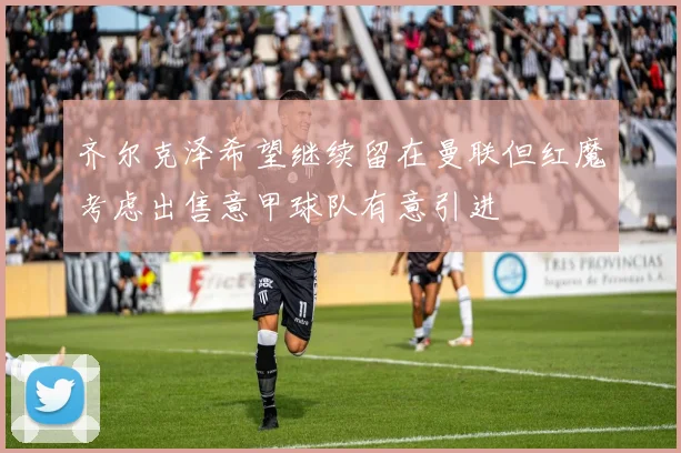齐尔克泽希望继续留在曼联但红魔考虑出售意甲球队有意引进