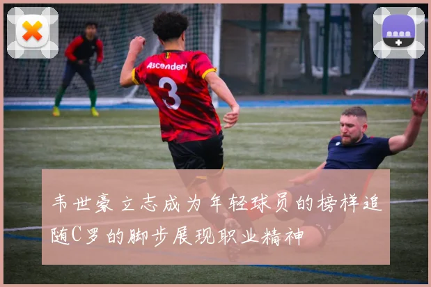 韦世豪立志成为年轻球员的榜样追随C罗的脚步展现职业精神