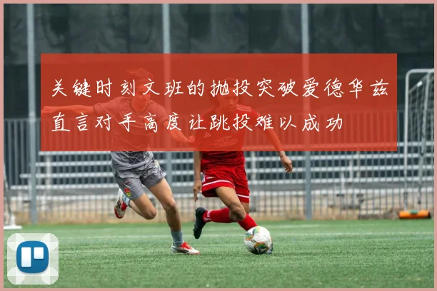 关键时刻文班的抛投突破爱德华兹直言对手高度让跳投难以成功