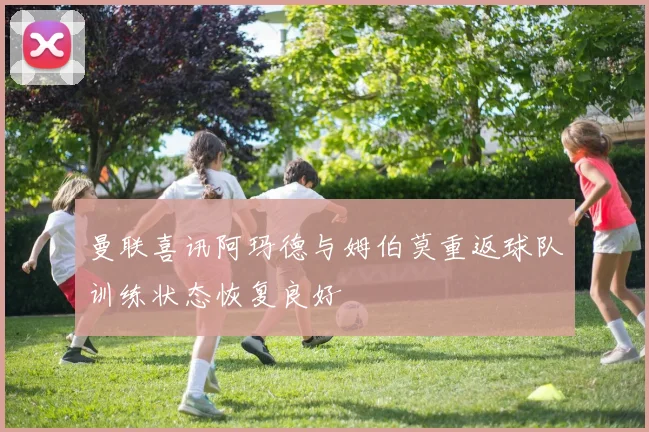曼联喜讯阿玛德与姆伯莫重返球队训练状态恢复良好