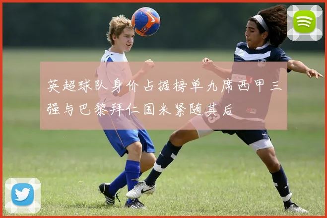 英超球队身价占据榜单九席西甲三强与巴黎拜仁国米紧随其后