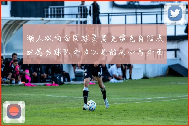 湖人双向合同球员奥克雷克自信表达愿为球队全力以赴的决心与全面能力
