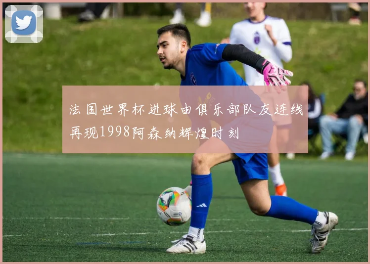法国世界杯进球由俱乐部队友连线再现1998阿森纳辉煌时刻
