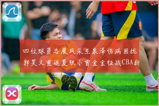 四位球员各展风采王泉泽伤病困扰郭昊文重返夏联小曾金金征战CBA新赛季