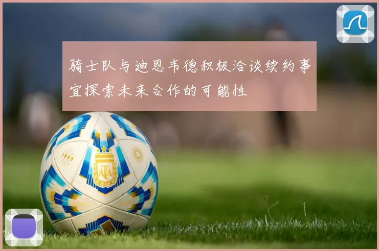 骑士队与迪恩韦德积极洽谈续约事宜探索未来合作的可能性