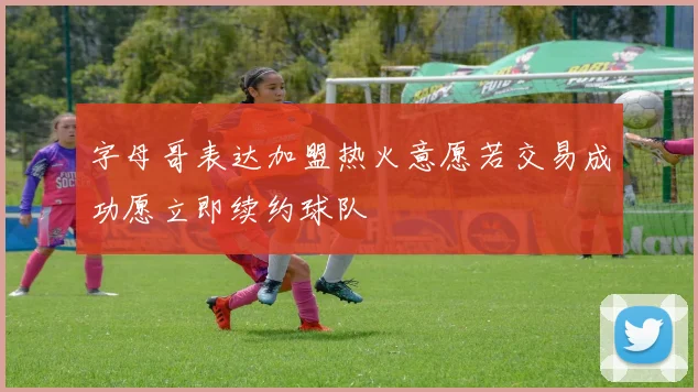 字母哥表达加盟热火意愿若交易成功愿立即续约球队