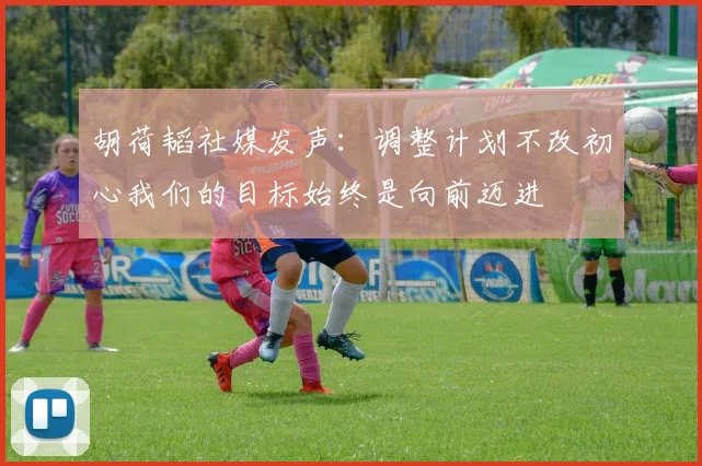 胡荷韬社媒发声：调整计划不改初心我们的目标始终是向前迈进