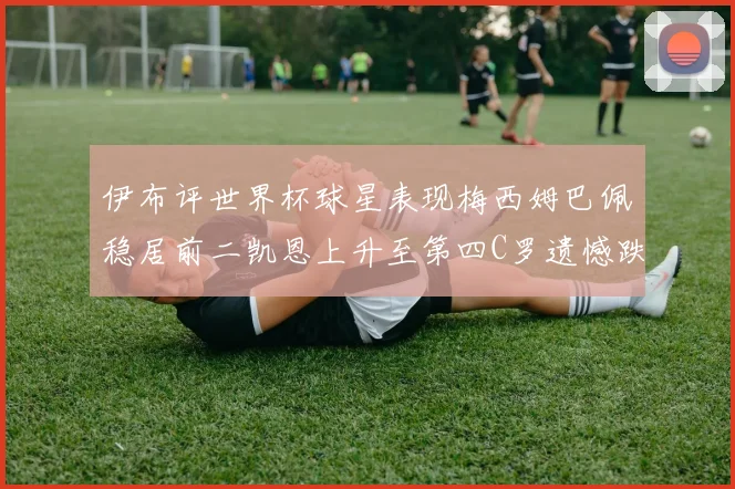 伊布评世界杯球星表现梅西姆巴佩稳居前二凯恩上升至第四C罗遗憾跌出前十