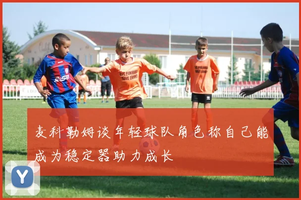 麦科勒姆谈年轻球队角色称自己能成为稳定器助力成长