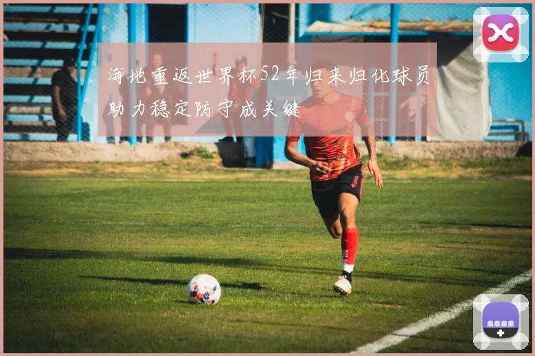 海地重返世界杯52年归来归化球员助力稳定防守成关键