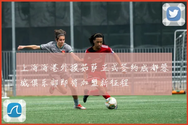 上海海港外援茹萨正式签约成都蓉城俱乐部即将加盟新征程