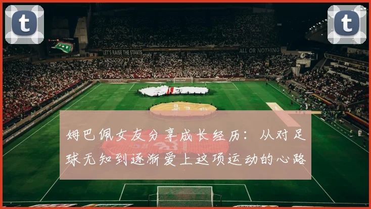 姆巴佩女友分享成长经历：从对足球无知到逐渐爱上这项运动的心路历程