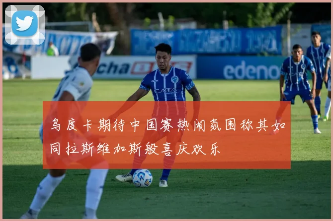乌度卡期待中国赛热闹氛围称其如同拉斯维加斯般喜庆欢乐