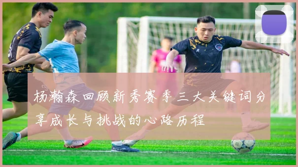 杨瀚森回顾新秀赛季三大关键词分享成长与挑战的心路历程