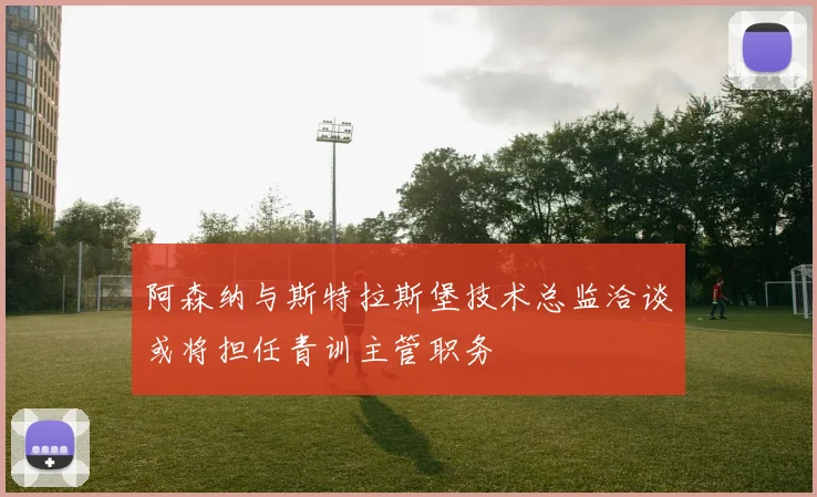 阿森纳与斯特拉斯堡技术总监洽谈或将担任青训主管职务