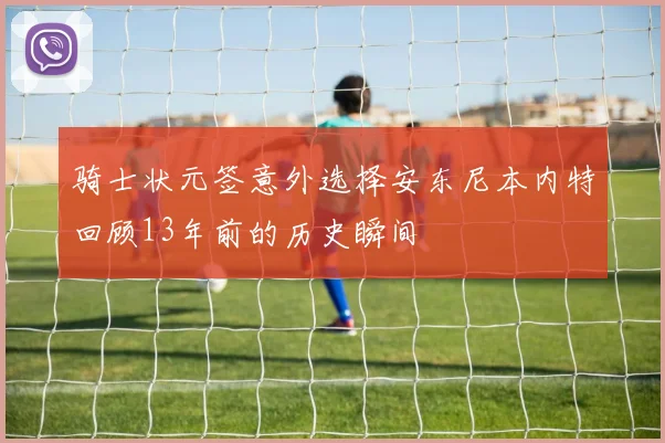 骑士状元签意外选择安东尼本内特回顾13年前的历史瞬间