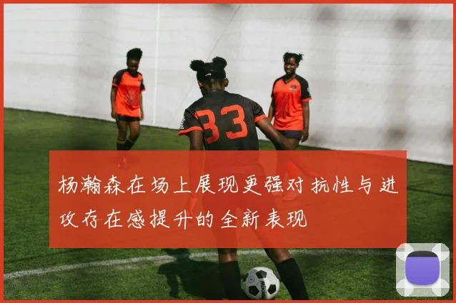 杨瀚森在场上展现更强对抗性与进攻存在感提升的全新表现