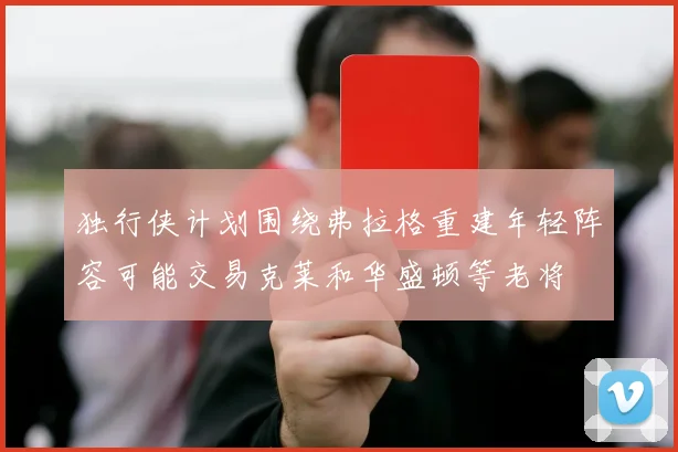 独行侠计划围绕弗拉格重建年轻阵容可能交易克莱和华盛顿等老将