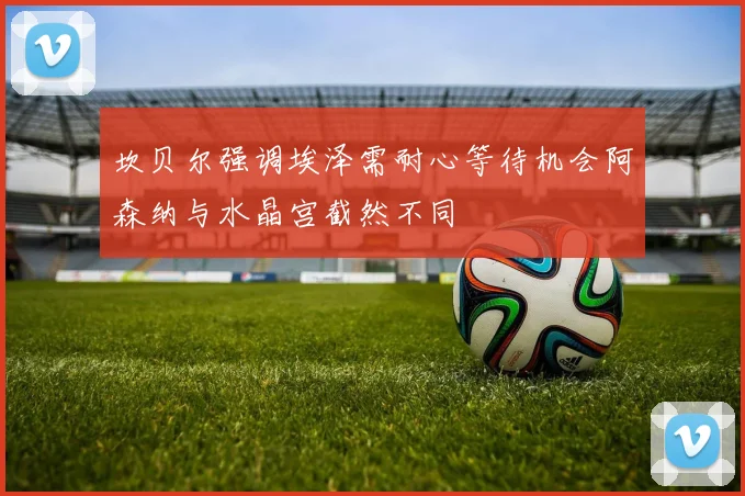 坎贝尔强调埃泽需耐心等待机会阿森纳与水晶宫截然不同