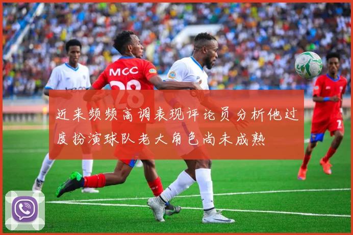 近来频频高调表现评论员分析他过度扮演球队老大角色尚未成熟