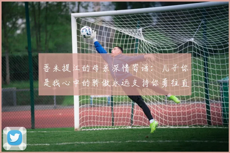 吾米提江的母亲深情寄语：儿子你是我心中的骄傲永远支持你勇往直前！