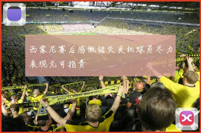 西蒙尼赛后感慨错失良机球员尽力表现无可指责